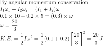 \\ \text{By angular momentum conservation}\\ I_1 \omega_1+I_2 \omega_2=(I_1+I_2) \omega\\ 0.1 \times 10+ 0.2 \times 5=(0.3) \times \omega\\ \omega=\frac{20}{3}\\ K.E.=\frac{1}{2}I \omega^2=\frac{1}{2}(0.1+0.2) \left[ \frac{20}{3}\right ]^2=\frac{20}{3}J