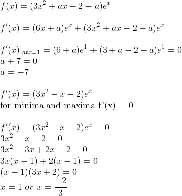 \\f(x) = ( 3x^2 +ax-2-a)e^x \\ \\f'(x) = ( 6x +a)e^x +( 3x^2 +ax-2-a)e^x \\ \\f'(x)|_{at x =1} = ( 6 +a)e^1 +( 3 +a-2-a)e^1 = 0\\ a + 7 = 0 \\ a = -7 \\ \\f'(x) = ( 3x^2 -x-2)e^x \\ \text{for minima and maxima f'(x) = 0 } \\ \\f'(x) = ( 3x^2 -x-2)e^x = 0 \\ 3x^2 -x-2 = 0 \\ 3x^2 -3x+2x-2 = 0 \\ 3x(x-1)+2(x-1) = 0 \\ (x-1)(3x+2) = 0 \\ x = 1 \ or \ x = \frac{-2}{3}