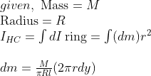 \begin{array}{l}\\ given, \ \operatorname{Mass}=M \\ \operatorname{Radius}=R \\ I_{H C}=\int d I \operatorname{ring}=\int(d m) r^{2} \\ \\ d m=\frac{M}{\pi R \l}(2 \pi r d y) \end{array}