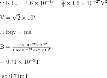 \begin{array}{l}{\because \mathrm{K.E.}=1.6 \times 10^{-13}=\frac{1}{2} \times 1.6 \times 10^{-27} \mathrm{V}^{2}} \\ \\ {\mathrm{V}=\sqrt{2} \times 10^{7}} \\ \\ {\therefore \mathrm{Bqv}=\mathrm{ma}} \\ \\ {\mathrm{B}=\frac{1.6 \times 10^{-27} \times 10^{12}}{1.6 \times 10^{-19} \times \sqrt{2} \times 10^{7}}} \\ \\ {=0.71 \times 10^{-3} \mathrm{T}} \\ \\ {\text { so } 0.71 \mathrm{mT}}\end{array}
