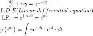 $$ \frac{\mathrm{dy}}{\mathrm{dt}}+\alpha y=\gamma \mathrm{e}^{-\beta \mathrm{t}}\\ $$ L.D.E (Linear \, \, differential \, \, equation)\\ $$ \begin{aligned} & \text { I.F. }=\mathrm{e}^{\int \alpha \cdot d t}=e^{\alpha t} \\ & y\left(e^{\alpha t}\right)=\int \gamma \mathrm{e}^{-\beta t} \cdot \mathrm{e}^{\alpha t} \cdot d t \end{aligned}