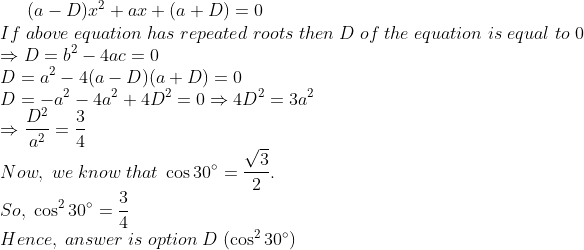 (a-D)x^2+ax+(a+D)=0\*If ;above;equation;has;repeated;roots;then;D;of;the;equation;is;equal;to;0\* Rightarrow D=b^2-4ac=0\* D=a^2-4 (a-D)(a+D)=0\* D=-a^2-4a^2+4D^2=0Rightarrow 4D^2=3a^2\* Rightarrow fracD^2a^2=frac34\* Now,; we;know;that;cos 30^circ=fracsqrt32.\* So, ; cos^2 30^circ=frac34\* Hence,;answer;is;option;D; (cos^2 30^circ)