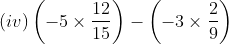 (iv) \left ( -5 \times \frac{12}{15} \right ) - \left ( -3 \times \frac{2}{9} \right )