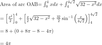 \\ $Area of arc OAB$ =\int_{0}^{4} x d x+\int_{4}^{4 \sqrt{2}} \sqrt{32-x^{2}} d x \\\\ =\left[\frac{x^{2}}{2}\right]_{0}^{4}+\left[\frac{x}{2} \sqrt{32-x^{2}}+\frac{32}{2} \sin ^{-1}\left(\frac{x}{4 \sqrt{2}}\right)\right]_{4}^{4 \sqrt{2}} \\\\ =8+(0+8 \pi-8-4\pi) \\\\=4 \pi