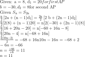 \\ $Given: a = 8, d\textsubscript{1} $= 20 for first AP\\ b = - 30, d\textsubscript{2} = 8 $for second AP\\$ $ Given $ S\textsubscript{n} = S\textsubscript{2n}\\ \frac{\mathrm{n}}{2}\left[2 \mathrm{a}+(\mathrm{n}-1) \mathrm{d}_{1}\right]=\frac{2 \mathrm{n}}{2}\left[2 \mathrm{~b}+(2 \mathrm{n}-1) \mathrm{d}_{2}\right] \\ \frac{\mathrm{n}}{2}[2(8)+(\mathrm{n}-1) 20]=\mathrm{n}[2(-30)+(2 \mathrm{n}-1)(8)] \\ \frac{\mathrm{n}}{2}[16+20 \mathrm{n}-20]=\mathrm{n}[-60+16 \mathrm{n}-8] \\ \frac{\mathrm{n}}{2}[20 \mathrm{n}-4]=\mathrm{n}[-68+16 \mathrm{n}] \\ \frac{2(10 \mathrm{n}-2)}{2}=-68+16 \mathrm{n} 10n - 16n = - 68 + 2\\ -6n = - 66\\ n = \frac{+66}{+6}=11 \\ n = 11\\