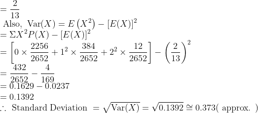 \\ =\frac{2}{13} \\ \text { Also, } \operatorname{Var}(X)=E\left(X^{2}\right)-[E(X)]^{2} \\ =\Sigma X^{2} P(X)-[E(X)]^{2} \\ =\left[0 \times \frac{2256}{2652}+1^{2} \times \frac{384}{2652}+2^{2} \times \frac{12}{2652}\right]-\left(\frac{2}{13}\right)^{2} \\ =\frac{432}{2652}-\frac{4}{169} \\ =0.1629-0.0237 \\ =0.1392 \\ \therefore \text { Standard Deviation }=\sqrt{\operatorname{Var}(X)}=\sqrt{ 0.1392 }\cong 0.373(\text { approx. })