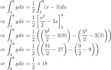 \\ \Rightarrow \int_{3}^{9} y d x=\frac{1}{2} \int_{3}^{9}(x-3) d x \\ \Rightarrow \int_{3}^{9} y d x=\frac{1}{2}\left[\frac{x^{2}}{2}-3 x\right]_{3}^{9} \\ \Rightarrow \int_{3}^{9} y d x=\frac{1}{2}\left(\left(\frac{9^{2}}{2}-3(9)\right)-\left(\frac{3^{2}}{2}-3(3)\right)\right) \\ \Rightarrow \int_{3}^{9} y d x=\frac{1}{2}\left(\left(\frac{81}{2}-27\right)-\left(\frac{9}{2}-9\right)\right) \\ \Rightarrow \int_{0}^{9} y d x=\frac{1}{2} \times 18