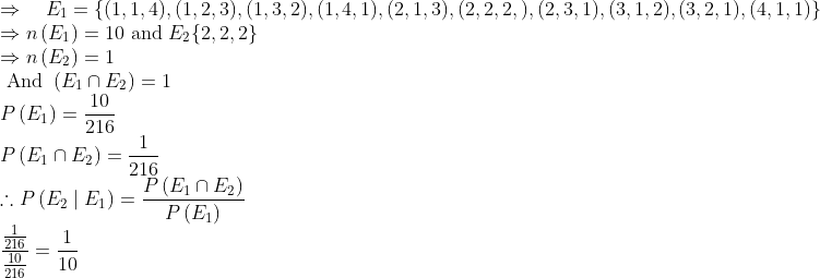 \\ \Rightarrow \quad E_{1}=\{(1,1,4),(1,2,3),(1,3,2),(1,4,1),(2,1,3),(2,2,2,),(2,3,1),(3,1,2),(3,2,1),(4,1,1)\} \\ \Rightarrow n\left(E_{1}\right)=10 \text { and } E_{2}\{2,2,2\} \\ \Rightarrow n\left(E_{2}\right)=1 \\ \text { And }\left(E_{1} \cap E_{2}\right)=1 \\ P\left(E_{1}\right)=\frac{10}{216} \\ P\left(E_{1} \cap E_{2}\right)=\frac{1}{216} \\ \therefore P\left(E_{2} \mid E_{1}\right)=\frac{P\left(E_{1} \cap E_{2}\right)}{P\left(E_{1}\right)} \\ \frac{\frac{1}{216}}{\frac{10}{216}}=\frac{1}{10}