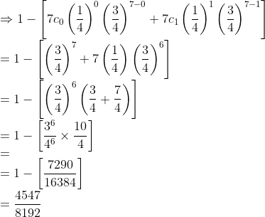 \\ \Rightarrow 1-\left[7 c_{0}\left(\frac{1}{4}\right)^{0}\left(\frac{3}{4}\right)^{7-0}+7 c_{1}\left(\frac{1}{4}\right)^{1}\left(\frac{3}{4}\right)^{7-1}\right] \\ =1-\left[\left(\frac{3}{4}\right)^{7}+{7}\left(\frac{1}{4}\right)\left(\frac{3}{4}\right)^{6}\right] \\ =1-\left[\left(\frac{3}{4}\right)^{6}\left(\frac{3}{4}+\frac{7}{4}\right)\right] \\ =1-\left[\frac{3^{6}}{4^{6}} \times \frac{10}{4}\right] \\ =\quad \\ =1-\left[\frac{7290}{16384}\right] \\ =\frac{4547}{8192}