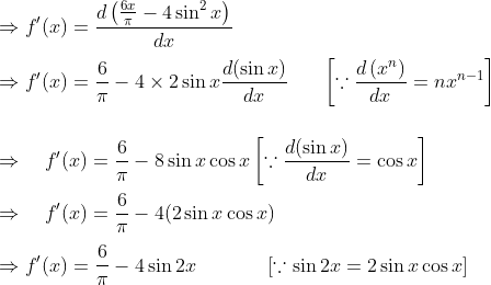 \\ \Rightarrow f^{\prime}(x)=\frac{d\left(\frac{6 x}{\pi}-4 \sin ^{2} x\right)}{d x} \\\\ \Rightarrow f^{\prime}(x)=\frac{6}{\pi}-4 \times 2 \sin x \frac{d(\sin x)}{d x} \ \ \ \ \ \left[\because \frac{d\left(x^{n}\right)}{d x}=n x^{n-1}\right] \\\\\\ \Rightarrow \quad f^{\prime}(x)=\frac{6}{\pi}-8 \sin x \cos x \left[\because \frac{d(\sin x)}{d x}=\cos x\right] \\\\ \Rightarrow \quad f^{\prime}(x)=\frac{6}{\pi}-4(2 \sin x \cos x) \\\\ \Rightarrow f^{\prime}(x)=\frac{6}{\pi}-4 \sin 2 x \ \ \ \ \ \ \ \ \quad[\because \sin 2 x=2 \sin x \cos x]