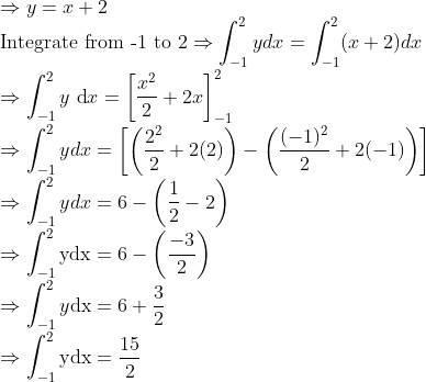 \\ \Rightarrow y=x+2\\ \text{Integrate from -1 to 2} \Rightarrow \int_{-1}^{2} y d x=\int_{-1}^{2}(x+2) d x\\ \Rightarrow \int_{-1}^{2} y \mathrm{~d} x=\left[\frac{x^{2}}{2}+2 x\right]_{-1}^{2}\\ \Rightarrow \int_{-1}^{2} y d x=\left[\left(\frac{2^{2}}{2}+2(2)\right)-\left(\frac{(-1)^{2}}{2}+2(-1)\right)\right]\\ \Rightarrow \int_{-1}^{2} y d x=6-\left(\frac{1}{2}-2\right) \\ \Rightarrow \int_{-1}^{2} \mathrm{ydx}=6-\left(\frac{-3}{2}\right)\\ \Rightarrow \int_{-1}^{2} y \mathrm{dx}=6+\frac{3}{2}\\ \Rightarrow \int_{-1}^{2} \mathrm{y} \mathrm{dx}=\frac{15}{2}\\