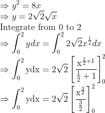 \\ \Rightarrow y^{2}=8 x\\ \Rightarrow y=2 \sqrt{2} \sqrt{x}\\ \text{Integrate from 0 to 2}\\ \Rightarrow \int_{0}^{2} y d x=\int_{0}^{2} 2 \sqrt{2} x^{\frac{1}{2}} d x\\ \Rightarrow \int_{0}^{2} \mathrm{ydx}=2 \sqrt{2}\left[\frac{\mathrm{x}^{ \frac{1}{2}+1}}{\frac{1}{2}+1}\right]_{0}^{2}\\ \Rightarrow \int_{0}^{2} \mathrm{ydx}=2 \sqrt{2}\left[\frac{\mathrm{x}^{\frac{3}{2}}}{\frac{3}{2}}\right]_{0}^{2} \\