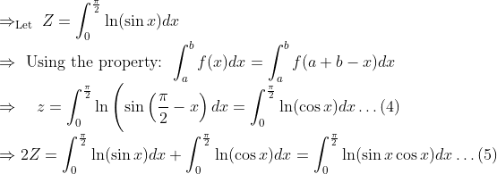 \\ \Rightarrow_{\text {Let }} Z=\int_{0}^{\frac{\pi}{2}} \ln (\sin x) d x \\ \Rightarrow \text { Using the property: } \int_{a}^{b} f(x) d x=\int_{a}^{b} f(a+b-x) d x \\ \Rightarrow \quad z=\int_{0}^{\frac{\pi}{2}} \ln \left(\sin \left(\frac{\pi}{2}-x\right) d x=\int_{0}^{\frac{\pi}{2}} \ln (\cos x) d x \ldots(4)\right. \\ \Rightarrow {2 Z}=\int_{0}^{\frac{\pi}{2}} \ln (\sin x) d x+\int_{0}^{\frac{\pi}{2}} \ln (\cos x) d x=\int_{0}^{\frac{\pi}{2}} \ln (\sin x \cos x) d x \ldots(5)