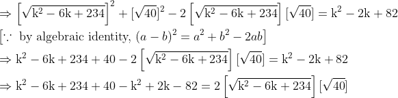\\ \begin{aligned} &\Rightarrow\left[\sqrt{\mathrm{k}^{2}-6 \mathrm{k}+234}\right]^{2}+[\sqrt{40}]^{2}-2\left[\sqrt{\mathrm{k}^{2}-6 \mathrm{k}+234}\right][\sqrt{40}]=\mathrm{k}^{2}-2 \mathrm{k}+82\\ &\left[\because \text { by algebraic identity, }(a-b)^{2}=a^{2}+b^{2}-2 a b\right]\\ &\Rightarrow \mathrm{k}^{2}-6 \mathrm{k}+234+40-2\left[\sqrt{\mathrm{k}^{2}-6 \mathrm{k}+234}\right][\sqrt{40}]=\mathrm{k}^{2}-2 \mathrm{k}+82\\ &\Rightarrow \mathrm{k}^{2}-6 \mathrm{k}+234+40-\mathrm{k}^{2}+2 \mathrm{k}-82=2\left[\sqrt{\mathrm{k}^{2}-6 \mathrm{k}+234}\right][\sqrt{40}] \end{aligned}