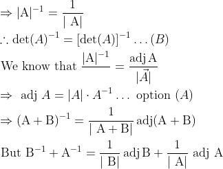 \\ \begin{aligned} &\Rightarrow|\mathrm{A}|^{-1}=\frac{1}{|\mathrm{~A}|}\\ &\therefore \operatorname{det}(A)^{-1}=[\operatorname{det}(A)]^{-1} \ldots(B)\\ &\text { We know that } \frac{|\mathrm{A}|^{-1}}{ }=\frac{\operatorname{adj} \mathrm{A}}{|\vec{A}|}\\ &\Rightarrow \text { adj } A=|A| \cdot A^{-1} \ldots \text { option }(A)\\ &\Rightarrow(\mathrm{A}+\mathrm{B})^{-1}=\frac{1}{|\mathrm{~A}+\mathrm{B}|} \operatorname{adj}(\mathrm{A}+\mathrm{B})\\ &{\text { But }}{\mathrm{B}}^{-1}+\mathrm{A}^{-1}=\frac{1}{|\mathrm{~B}|} \operatorname{adj} \mathrm{B}+\frac{1}{|\mathrm{~A}|} \text { adj } \mathrm{A} \end{aligned}