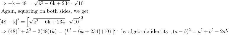 \\ \begin{aligned} &\Rightarrow-\mathrm{k}+48=\sqrt{\mathrm{k}^{2}-6 \mathrm{k}+234} \cdot \sqrt{10}\\ &\text { Again, squaring on both sides, we get }\\ &[48-\mathrm{k}]^{2}=\left[\sqrt{\mathrm{k}^{2}-6 \mathrm{k}+234} \cdot \sqrt{10}\right]^{2}\\ &\Rightarrow(48)^{2}+k^{2}-2(48)(k)=\left(k^{2}-6 k+234\right)(10)\left[\because \text { by algebraic identity },(a-b)^{2}=a^{2}+b^{2}-2 a b\right] \end{aligned}
