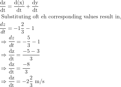 \\ \begin{aligned} &\frac{\mathrm{dz}}{\mathrm{dt}}=\frac{\mathrm{d}(\mathrm{x})}{\mathrm{dt}}+\frac{\mathrm{dy}}{\mathrm{dt}}\\ &\text { Substituting oft eh corresponding values result in, }\\ &\frac{d z}{d t}=-1 \frac{2}{3}-1\\ &\Rightarrow \frac{d z}{d t}=-\frac{5}{3}-1\\ &\Rightarrow \frac{\mathrm{dz}}{\mathrm{dt}}=\frac{-5-3}{3}\\ &\Rightarrow \frac{\mathrm{dz}}{\mathrm{dt}}=\frac{-8}{3}\\ &\Rightarrow \frac{\mathrm{dz}}{\mathrm{dt}}=-2 \frac{2}{3} \mathrm{~m} / \mathrm{s} \end{aligned}
