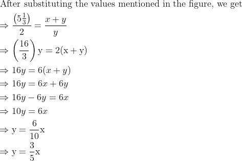 \\ \begin{aligned} &\text { After substituting the values mentioned in the figure, we get }\\ &\Rightarrow \frac{\left(5 \frac{1}{3}\right)}{2}=\frac{x+y}{y}\\ &\Rightarrow\left(\frac{16}{3}\right) \mathrm{y}=2(\mathrm{x}+\mathrm{y})\\ &\Rightarrow 16 y=6(x+y)\\ &\Rightarrow 16 y=6 x+6 y\\ &\Rightarrow 16 y-6 y=6 x\\ &\Rightarrow 10 y=6 x\\ &\Rightarrow \mathrm{y}=\frac{6}{10} \mathrm{x}\\ &\Rightarrow \mathrm{y}=\frac{3}{5} \mathrm{x} \end{aligned}