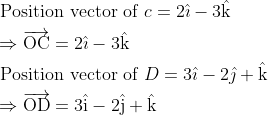\\ \begin{aligned} &\text { Position vector of } c=2 \hat{\imath}-3 \hat{\mathrm{k}}\\ &\Rightarrow \overrightarrow{\mathrm{OC}}=2 \hat{\mathrm{\imath}}-3 \hat{\mathrm{k}}\\ &\text { Position vector of } D=3 \hat{\imath}-2 \hat{\jmath}+\hat{\mathrm{k}}\\ &\Rightarrow \overrightarrow{\mathrm{OD}}=3 \hat{\mathrm{i}}-2 \hat{\mathrm{j}}+\hat{\mathrm{k}} \end{aligned}
