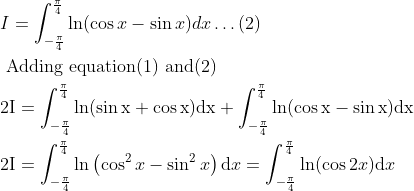 \\ \begin{aligned} &I=\int_{-\frac{\pi}{4}}^{\frac{\pi}{4}} \ln (\cos x-\sin x) d x \ldots(2)\\ &\text { Adding equation(1) and(2) }\\ &2 \mathrm{I}=\int_{-\frac{\pi}{4}}^{\frac{\pi}{4}} \ln (\sin \mathrm{x}+\cos \mathrm{x}) \mathrm{dx}+\int_{-\frac{\pi}{4}}^{\frac{\pi}{4}} \ln (\cos \mathrm{x}-\sin \mathrm{x}) \mathrm{dx}\\ &2 \mathrm{I}=\int_{-\frac{\pi}{4}}^{\frac{\pi}{4}} \ln \left(\cos ^{2} x-\sin ^{2} x\right) \mathrm{d} x=\int_{-\frac{\pi}{4}}^{\frac{\pi}{4}} \ln (\cos 2 x) \mathrm{d} x \end{aligned}