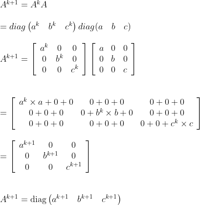 \\ \begin{array}{l} A^{k+1}=A^{k} A \\\\ =d i a g\left(a^{k} \quad b^{k} \quad c^{k}\right) d i a g(a \quad b \quad c) \\\\ A^{k+1}=\left[\begin{array}{ccc} a^{k} & 0 & 0 \\ 0 & b^{k} & 0 \\ 0 & 0 & c^{k} \end{array}\right]\left[\begin{array}{lll} a & 0 & 0 \\ 0 & b & 0 \\ 0 & 0 & c \end{array}\right] \\\\\\ =\left[\begin{array}{ccc} a^{k} \times a+0+0 & 0+0+0 & 0+0+0 \\ 0+0+0 & 0+b^{k} \times b+0 & 0+0+0 \\ 0+0+0 & 0+0+0 & 0+0+c^{k} \times c \end{array}\right] \\\\ =\left[\begin{array}{ccc} a^{k+1} & 0 & 0 \\ 0 & b^{k+1} & 0 \\ 0 & 0 & c^{k+1} \end{array}\right] \\\\\\ A^{k+1}=\operatorname{diag}\left(a^{k+1} \quad b^{k+1} \quad c^{k+1}\right) \end{array}