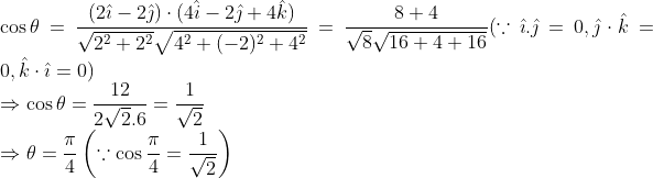 \\ \cos \theta=\frac{(2 \hat{\imath}-2 \hat{\jmath}) \cdot(4 \hat{i}-2 \hat{\jmath}+4 \hat{k})}{\sqrt{2^{2}+2^{2}} \sqrt{4^{2}+(-2)^{2}+4^{2}}}=\frac{8+4}{\sqrt{8} \sqrt{16+4+16}}(\because \hat{\imath} . \hat{\jmath}=0, \hat{\jmath} \cdot \hat{k}=0, \hat{k} \cdot \hat{\imath}=0) \\ \Rightarrow \cos \theta=\frac{12}{2 \sqrt{2} .6}=\frac{1}{\sqrt{2}} \\ \Rightarrow \theta=\frac{\pi}{4}\left(\because \cos \frac{\pi}{4}=\frac{1}{\sqrt{2}}\right)