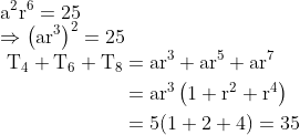 \\ \mathrm{a}^{2} \mathrm{r}^{6}=25 \\\Rightarrow\left(\mathrm{ar}^{3}\right)^{2}=25 \\ \begin{aligned} \mathrm{~T}_{4}+\mathrm{T}_{6}+\mathrm{T}_{8}&=\mathrm{ar}^{3}+\mathrm{ar}^{5}+\mathrm{ar}^{7} \\ &=\operatorname{ar}^{3}\left(1+\mathrm{r}^{2}+\mathrm{r}^{4}\right) \\ &=5(1+2+4)=35 \end{aligned}