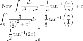 \\ \text { Now } \int \frac{d x}{x^{2}+a^{2}}=\frac{1}{a} \tan ^{-1}\left(\frac{x}{a}\right)+c \\ \int_{0}^{a} \frac{\frac{1}{4}}{\left(\frac{1}{2}\right)^{2}+x^{2}} d x=\frac{\frac{1}{4}}{\frac{1}{2}} \tan ^{-1}\left(\frac{x}{\frac{1}{2}}\right) \\ =\left[\frac{1}{2} \tan ^{-1}(2 x)\right]_{0}^{a}