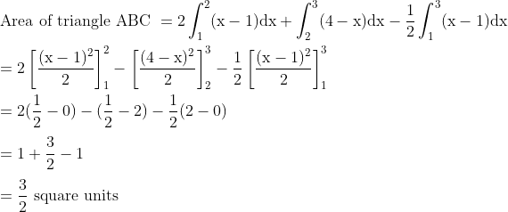 \\ \text {Area of triangle ABC } =2 \int_{1}^{2}(\mathrm{x}-1) \mathrm{d} \mathrm{x}+\int_{2}^{3}(4-\mathrm{x}) \mathrm{d} \mathrm{x}-\frac{1}{2} \int_{1}^{3}(\mathrm{x}-1) \mathrm{d} \mathrm{x} \\\\\ =2\left[\frac{(\mathrm{x}-1)^{2}}{2}\right]_{1}^{2}-\left[\frac{(4-\mathrm{x})^{2}}{2}\right]_{2}^{3}-\frac{1}{2}\left[\frac{(\mathrm{x}-1)^{2}}{2}\right]_{1}^{3} \\\\ =2(\frac{1}{2}-0) - (\frac{1}{2}-2)-\frac{1}{2}(2-0)\\\\ =1+\frac{3}{2}-1\\\\=\frac{3}{2} \ \mathrm{square} \text { units }