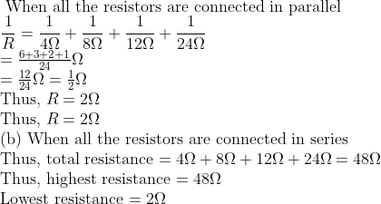 \ 	ext When all the resistors are connected in parallel \ frac1R=frac14 Omega+frac18 Omega+frac112 \ Omega+frac124 Omega$ \ $=frac6+3+2+124 Omega$ \ $=frac1224 Omega=frac12 Omega$ \ Thus, $R=2 Omega$ \ Thus, $R=2 Omega$ \ (b) When all the resistors are connected in series \ Thus, total resistance $=4 Omega+8 Omega+12 Omega+24 Omega=48 Omega$ \ Thus, highest resistance $=48 Omega$ \ Lowest resistance $=2 Omega