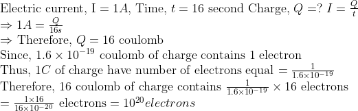 \ 	extElectric current, I =1 A$, Time, $t=16$ second Charge, $Q=?$ $I=fracQt$ \ $Rightarrow 1 A=fracQ16 s$ \ $Rightarrow$ Therefore, $Q=16$ coulomb \ Since, $1.6 	imes 10^-19$ coulomb of charge contains 1 electron \ Thus, $1 C$ of charge have number of electrons equal $=frac11.6 	imes 10^-19$ \ Therefore, 16 coulomb of charge contains $frac11.6 	imes 10^-19 	imes 16$ electrons \ $=frac1 	imes 1616 	imes 10^-20$ electrons $=10^20 electrons