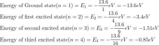 \\ \text{Energy of Ground state}(n=1)= E_{1}=-\frac{13.6 }{1}eV=-13.6 eV \\ \text{Energy of first excited state}(n=2)= E_{2}=-\frac{13.6 }{4}eV=-3.4 eV \\ \text{Energy of second excited state}(n=3)= E_{3}=-\frac{13.6 }{9}eV=-1.51 eV \\ \text{Energy of third excited state}(n=4)= E_{4}=-\frac{13.6 }{16}eV=-0.85 eV