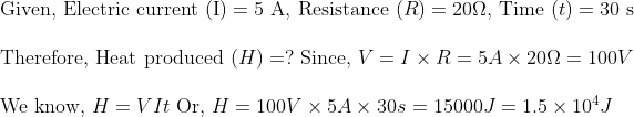 \ 	extGiven, Electric current (I) =5$ A, Resistance $(R)=20 Omega$, Time $(t)=30$ s \ \ Therefore, Heat produced $( H )=?$ Since, $V=I 	imes R=5 A 	imes 20 Omega=100 V$ \ \ We know, $H=V I t$ Or, $H=100 V 	imes 5 A 	imes 30 s$ $=15000 J=1.5 	imes 10^4 J