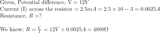 \ 	extGiven, Potential difference, V =12 V$ \ Current (I) across the resistor $=2.5 m A=2.5 	imes 10-3=0.0025 A$ \ Resistance, $R=?$ \ \ We know; $R=fracVI$ $=12 V div 0.0025 A=4800 Omega