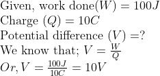 \ 	extGiven, work done ( W )=100 J$ \ Charge $( Q )=10 C$ \ Potential difference $( V )=?$ \ We know that; $V=fracWQ$ \ $Or , V=frac100 J 10 C=10 V