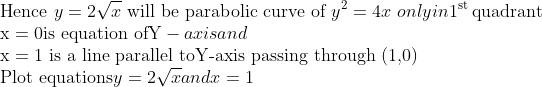 \\ \text{Hence} \ y=2 \sqrt{x}$ \text{ will be parabolic curve of } $y^{2}=4 x \ $ only in $ 1^{\text {st }}$ \text{quadrant}\\ $\mathrm{x}=0$ \text{is equation of} $\mathrm{Y}$ -axis and \\$\mathrm{x}=1$\text{ is a line parallel to} $\mathrm{Y}$ \text{-axis passing through (1,0)}\\ \text{Plot equations} $y=2 \sqrt{x}$ and $x=1$
