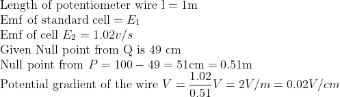 \\ \text{Length of potentiometer wire l}=1 \mathrm{m} \\ \mathrm{Emf} \ \text{of standard cell}=E_{1} \\ \text{Emf of cell} \ E_{2}=1.02 v / s \\ \text{Given Null point from Q is 49 cm}\\ \text {Null point from} \ P =100-49=51 \mathrm{cm}=0.51 \mathrm{m}\\ \text{Potential gradient of the wire} \ V=\frac{1.02}{0.51} V=2 V / m=0.02 V/cm