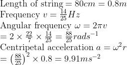 \ 	extLength of string =80 cm =0.8 m$ \ Frequency $v=frac1425 Hz$ \ Angular frequency $omega=2 pi v$ \ $=2 	imes frac227 	imes frac1425=frac8825 rad s ^-1$ \ Centripetal acceleration $a=omega^2 r$ \ $=left(frac8825ight)^2 	imes 0.8=9.91 m s ^-2