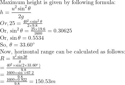 \ 	extMaximum height is given by following formula: \ h=fracu^2 sin ^2 	heta2 g$ \ $Or , 25=frac40^2 	imes sin ^2 	heta2 	imes 9.8$ \ Or, $sin ^2 	heta=frac25 	imes 19.61600=0.30625$ \ Or, $sin 	heta=0.5534$ \ So, $	heta=33.60^circ$ \ Now, horizontal range can be calculated as follows: \ $R=fracu^2 sin 2 	hetag$ \ $=frac40^2 	imes sin left(2 	imes 33.60^circight)9.8$ \ $=frac1600 	imes sin 	imes 67.29.8$ \ $=frac1600 	imes 0.9229.8=150.53 m