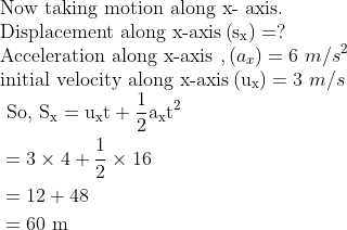 \\ \text{Now taking motion along x- axis.} \\ \text{Displacement along x-axis} \left(\mathrm{s}_{\mathrm{x}}\right)= ? \\ \text{Acceleration along x-axis },(a_{x})=6 \ m/s^{2} \\ \text{initial velocity along x-axis} \left(\mathrm{u}_{\mathrm{x}}\right)=3 \ m/s \\ \begin{aligned} &\text { So, } \mathrm{S}_{\mathrm{x}}=\mathrm{u}_{\mathrm{x}} \mathrm{t}+\frac{1}{2} \mathrm{a}_{\mathrm{x}} \mathrm{t}^{2} \\ &=3 \times 4+\frac{1}{2} \times 16 \\ &=12+48 \\ &=60 \mathrm{~m} \end{aligned}