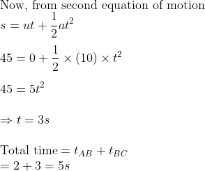 \\ \text{Now, from second equation of motion}\\ s=ut+\frac{1}{2}at^{2}\\ \\ 45=0+\frac{1}{2}\times \left ( 10 \right )\times t^{2} \\ \\45=5t^{2} \\\\\Rightarrow t=3s \\\\ \text{Total time}=t_{AB}+t_{BC}\\ =2+3=5s
