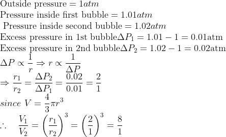 \\ \text{Outside pressure} = 1 atm\\ \text{Pressure inside first bubble} = 1.01 atm\\ \text{ Pressure inside second bubble} =1.02 atm \\ \text{Excess pressure in 1st bubble} \Delta P_{1}=1.01-1=0.01 \mathrm{atm} \\ \text{Excess pressure in 2nd bubble} \Delta P_{2}=1.02-1=0.02 \mathrm{atm} \\ \Delta P \propto \frac{1}{r} \Rightarrow r \propto \frac{1}{\Delta P} \\ \Rightarrow \frac{r_{1}}{r_{2}}=\frac{\Delta P_{2}}{\Delta P_{1}}=\frac{0.02}{0.01}=\frac{2}{1} \\ since \ V=\frac{4}{3} \pi r^{3} \\ \therefore \quad \frac{V_{1}}{V_{2}}=\left(\frac{r_{1}}{r_{2}}\right)^{3}=\left(\frac{2}{1}\right)^{3}=\frac{8}{1}