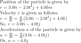 \ 	extPosition of the particle is given by \ r=3.0 t i -2.0 t^2 j +4.0 k m$ \ Velocity $v$ is given as follows: \ $v=fracd rd t=fracdd tleft(3.0 t i -2.0 t^2 j +4.0 k ight)$ \ So, $v=3.0 t i -4.0 t j$ \ Acceleration a of the particle is given by \ $a=fracd vd t=fracdd t(3.0 i-4.0 t j)$ \ Or, $a=-4.0 j