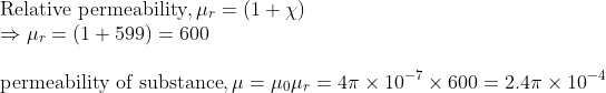 \\ \text{Relative permeability}, \mu_{r} =(1+\chi ) \\ \Rightarrow \mu_{r} =(1+599)=600 \\ \\ \text{permeability of substance}, \mu =\mu_{0} \mu_{r}=4 \pi \times 10^{-7} \times 600=2.4 \pi \times 10^{-4}