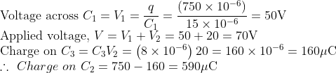 \\ \text{Voltage across}\ C_{1}= V_{1}=\frac{q}{C_{1}}=\frac{\left(750 \times 10^{-6}\right)}{15 \times 10^{-6}}=50 \mathrm{V} \\ \text{Applied voltage,}\ V=V_{1}+V_{2}=50+20=70 \mathrm{V} \\ \text{Charge on}\ C_{3}=C_{3} V_{2}=\left(8 \times 10^{-6}\right) 20 =160 \times 10^{-6}=160 \mu \mathrm{C} \\ \therefore \ Charge \ on \ C_{2}=750-160=590 \mu \mathrm{C}