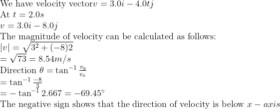 \ 	extWe have velocity vector v =3.0 i -4.0 t j$ \ At $t=2.0 s$ \ $v =3.0 i -8.0 j$ \ The magnitude of velocity can be calculated as follows: \ $| v |=sqrt3^2+(-8) 2$ \ $=sqrt73=8.54 m / s$ \ Direction $	heta=	an ^-1 fracv_yv_x$ \ $=	an ^-1 frac-83$ \ $=-	an ^-1 2.667=-69.45^circ$ \ The negative sign shows that the direction of velocity is below $x -axis