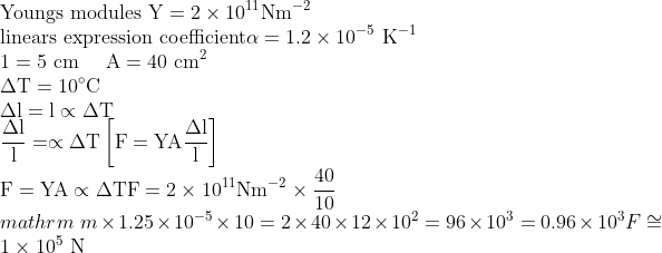 \\ \text{Youngs modules} \ \mathrm{Y}=2 \times 10^{11} \mathrm{Nm}^{-2} \\ \text{linears expression coefficient} \alpha=1.2 \times 10^{-5} \mathrm{~K}^{-1} \\ 1=5 \mathrm{~cm} \quad \mathrm{~A}=40 \mathrm{~cm}^2 \\ \Delta \mathrm{T}=10^{\circ} \mathrm{C} \\ \Delta \mathrm{l}=\mathrm{l} \propto \Delta \mathrm{T} \\ \frac{\Delta \mathrm{l}}{\mathrm{l}}=\propto \Delta \mathrm{T} \left[\mathrm{F}=\mathrm{YA} \frac{\Delta \mathrm{l}}{\mathrm{l}}\right] \\ \mathrm{F}=\mathrm{YA} \propto \Delta \mathrm{T} \mathrm{F}=2 \times 10^{11} \mathrm{Nm}^{-2} \times \frac{40}{10} \\mathrm{~m} \times 1.25 \times 10^{-5} \times 10 =2 \times 40 \times 12 \times 10^2 =96 \times 10^3 =0.96 \times 10^3 F \cong 1 \times 10^5 \mathrm{~N}