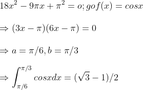 \ 18x^2-9pi x+pi ^2=o ; gof(x)=cosx\ \Rightarrow (3x-pi )(6x-pi )=0\ \Rightarrow a=pi /6 , b=pi /3\ \Rightarrow int_pi /6^pi /3cosx dx=(sqrt3-1)/2