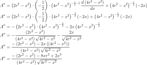 \\ A^{\prime \prime}=\left(2 r^{2}-x^{2}\right) \cdot\left(-\frac{1}{2}\right) \cdot\left(4 r^{2}-x^{2}\right)^{-\frac{1}{2}-1} \frac{d\left(4 r^{2}-x^{2}\right)}{d x}+\left(4 r^{2}-x^{2}\right)^{-\frac{1}{2}}(-2 x) \\ A^{\prime \prime}=\left(2 r^{2}-x^{2}\right) \cdot\left(-\frac{1}{2}\right) \cdot\left(4 r^{2}-x^{2}\right)^{-\frac{3}{2}}(-2 x)+\left(4 r^{2}-x^{2}\right)^{-\frac{1}{2}}(-2 x) \\ A^{\prime \prime}=-\left(2 r^{2}-x^{2}\right) \cdot\left(4 r^{2}-x^{2}\right)^{-\frac{3}{2}}-2 x\left(4 r^{2}-x^{2}\right)^{-\frac{1}{2}} \\ A^{\prime \prime}=-\frac{\left(2 r^{2}-x^{2}\right)}{\left(4 r^{2}-x^{2}\right) \sqrt{4 r^{2}-x^{2}}}-\frac{2 x}{\sqrt{4 r^{2}-x^{2}}} \\ A^{\prime \prime}=\frac{-\left(2 r^{2}-x^{2}\right)-2 x\left(\left(4 r^{2}-x^{2}\right)\right)}{\left(4 r^{2}-x^{2}\right) \sqrt{4 r^{2}-x^{2}}} \\ A^{\prime \prime}=\frac{-\left(2 r^{2}-x^{2}\right)-8 x r^{2}+2 x^{3}}{\left(4 r^{2}-x^{2}\right) \sqrt{4 r^{2}-x^{2}}}