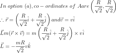 \\ In\ option\ (a), co-ordinates \ of\ A are \left(\frac{R}{\sqrt{2}}, \frac{R}{\sqrt{2}}\right) \\ \therefore \vec{r}=\left(\frac{R}{\sqrt{2}} \hat{i}+\frac{R}{\sqrt{2}} \hat{j}\right) and \vec{v}=v \hat{i}\\ \vec{L} m(\vec{r} \times \vec{v})=m\left(\frac{R}{\sqrt{2}} \hat{i}+\frac{R}{\sqrt{2}} \hat{j}\right) \times v \hat{i}\\ \vec{L}=-\frac{m R}{\sqrt{2}} v \hat{k}